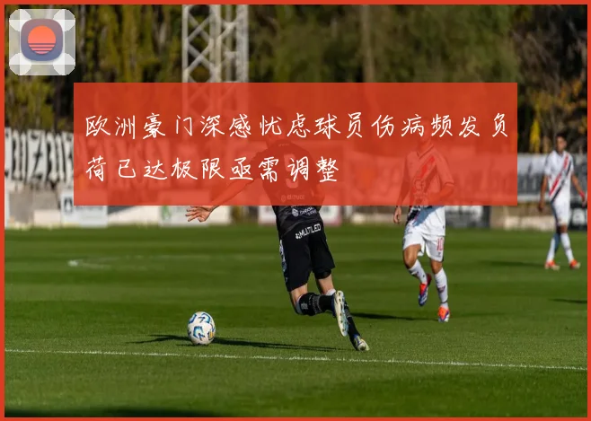欧洲豪门深感忧虑球员伤病频发负荷已达极限亟需调整