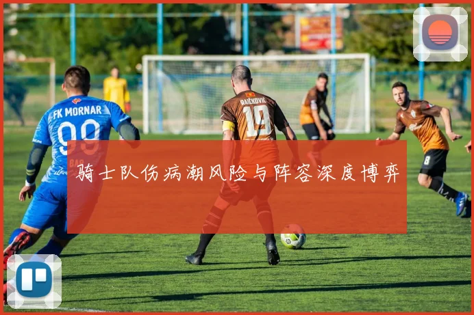 骑士队伤病潮风险与阵容深度博弈