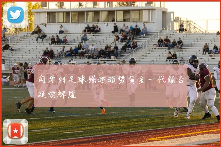 匈牙利足球崛起趋势黄金一代能否延续辉煌