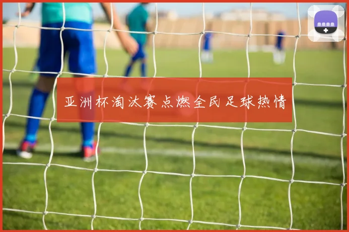 亚洲杯淘汰赛点燃全民足球热情