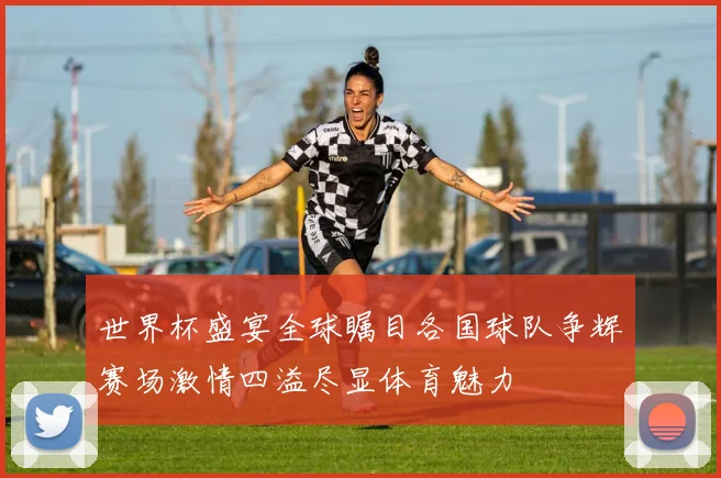 世界杯盛宴全球瞩目各国球队争辉赛场激情四溢尽显体育魅力