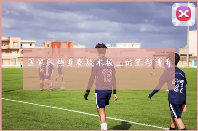 国家队热身赛战术板上的隐形博弈