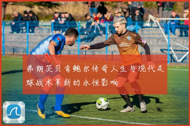 弗朗茨贝肯鲍尔传奇人生与现代足球战术革新的永恒影响
