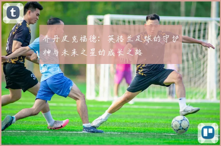 乔丹皮克福德：英格兰足球的守护神与未来之星的成长之路