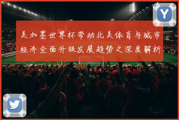 美加墨世界杯带动北美体育与城市经济全面升级发展趋势之深度解析