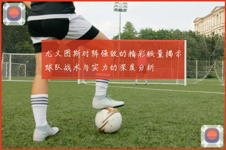 尤文图斯对阵强敌的精彩较量揭示球队战术与实力的深度分析