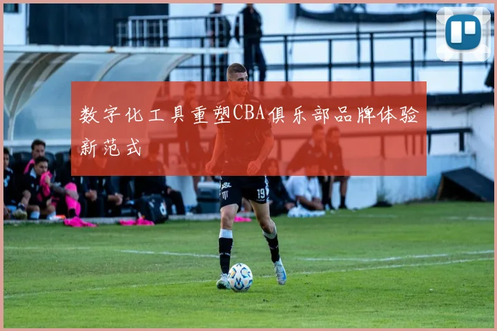 数字化工具重塑CBA俱乐部品牌体验新范式